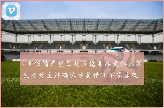 C罗伤情严重已赴马德里接受私人医生治疗主帅确认恢复情况不容乐观