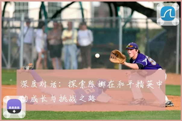 深度对话:探索陈娜在和平精英中的成长与挑战之路