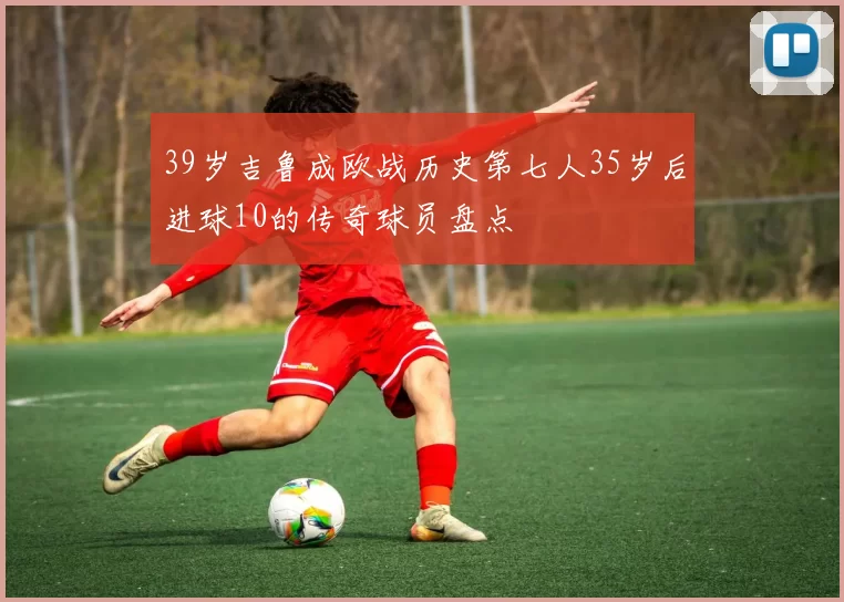 39岁吉鲁成欧战历史第七人35岁后进球10的传奇球员盘点