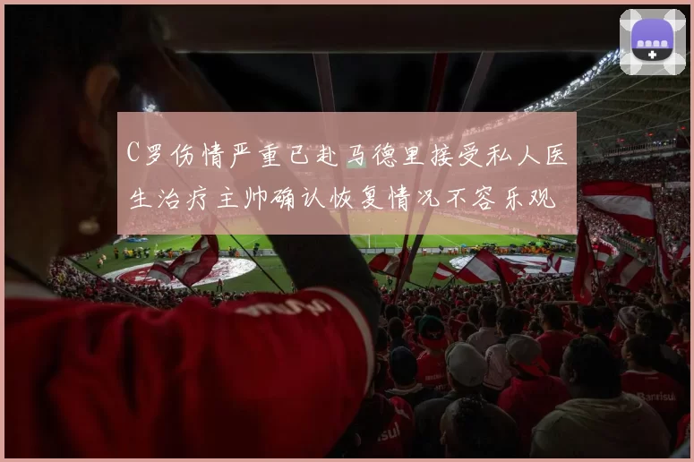 C罗伤情严重已赴马德里接受私人医生治疗主帅确认恢复情况不容乐观