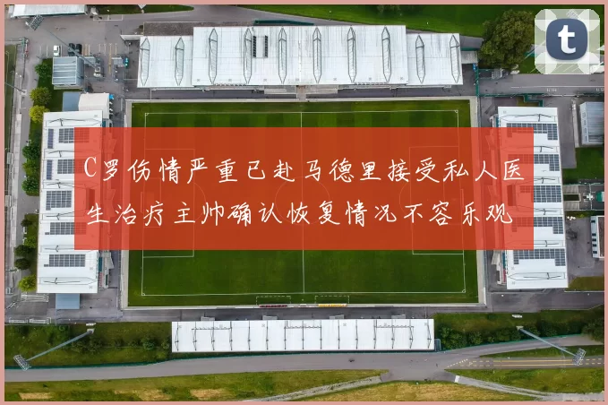 C罗伤情严重已赴马德里接受私人医生治疗主帅确认恢复情况不容乐观
