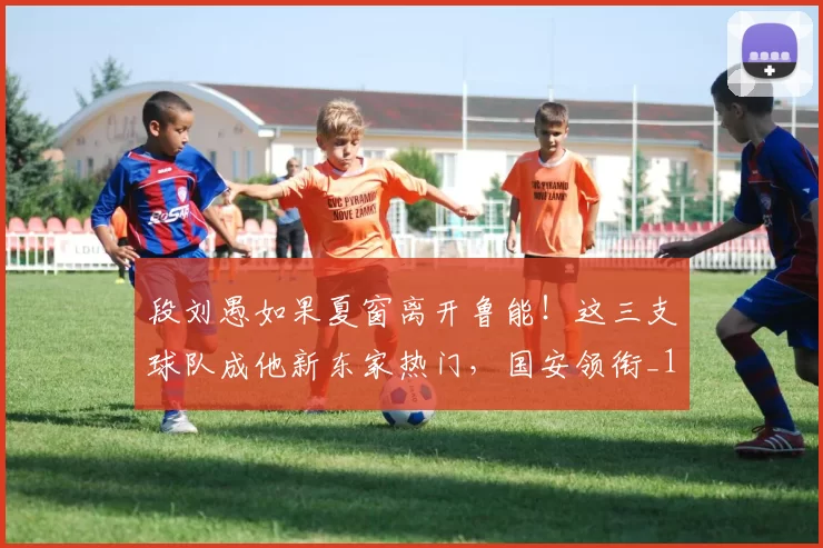 段刘愚如果夏窗离开鲁能!这三支球队成他新东家热门,国安领衔_1