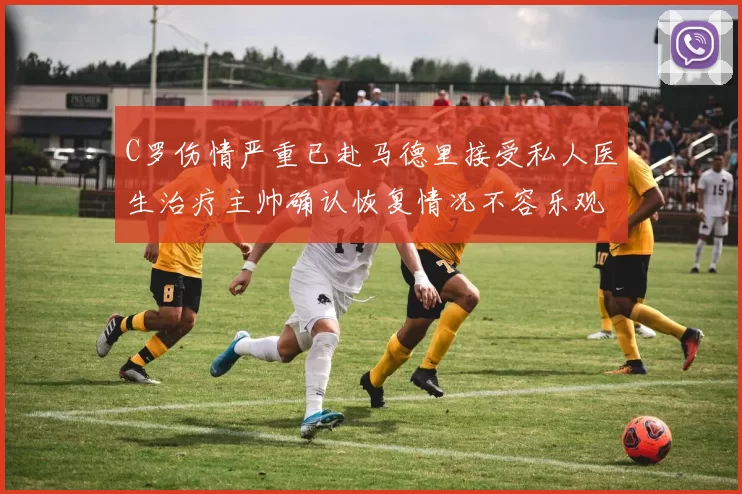 C罗伤情严重已赴马德里接受私人医生治疗主帅确认恢复情况不容乐观