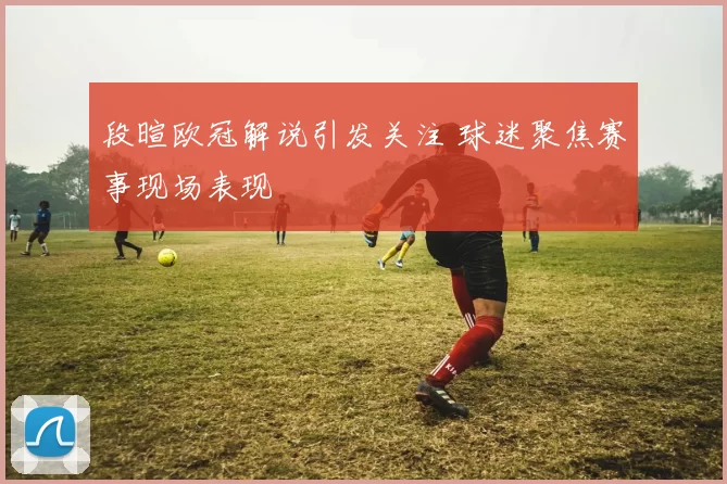 段暄欧冠解说引发关注 球迷聚焦赛事现场表现