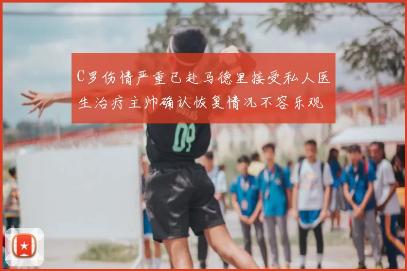 C罗伤情严重已赴马德里接受私人医生治疗主帅确认恢复情况不容乐观