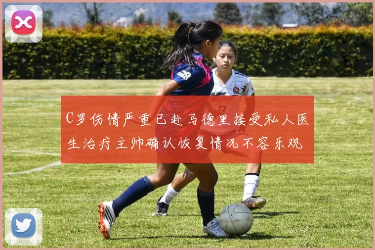 C罗伤情严重已赴马德里接受私人医生治疗主帅确认恢复情况不容乐观