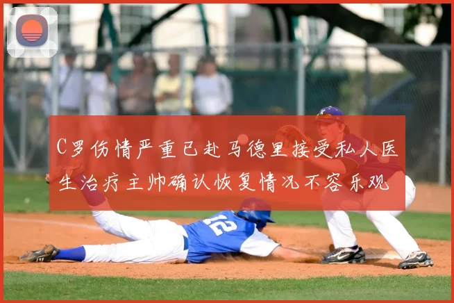 C罗伤情严重已赴马德里接受私人医生治疗主帅确认恢复情况不容乐观