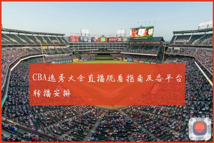 CBA选秀大会直播观看指南及各平台转播安排