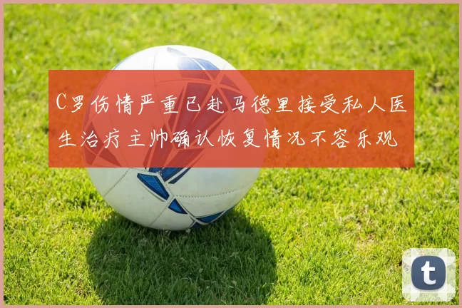 C罗伤情严重已赴马德里接受私人医生治疗主帅确认恢复情况不容乐观
