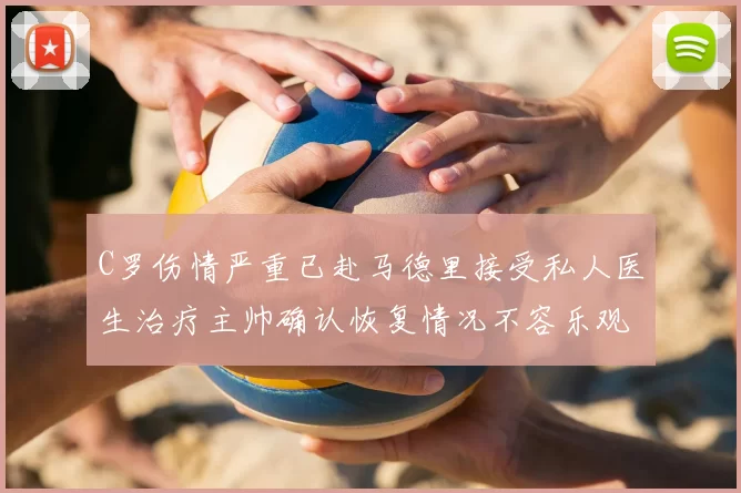 C罗伤情严重已赴马德里接受私人医生治疗主帅确认恢复情况不容乐观