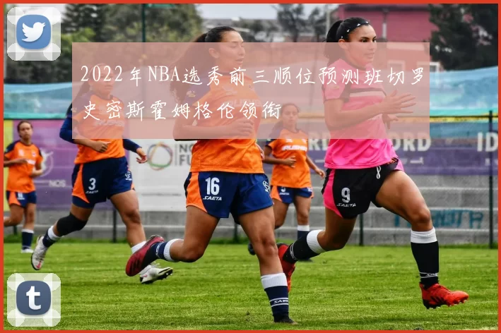 2022年NBA选秀前三顺位预测班切罗史密斯霍姆格伦领衔